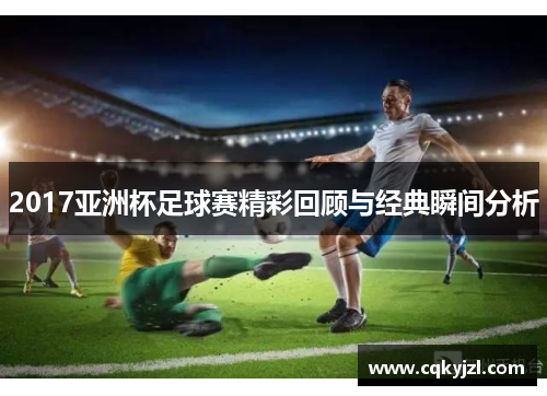 2017亚洲杯足球赛精彩回顾与经典瞬间分析