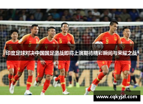 印度足球对决中国国足激战即将上演期待精彩瞬间与荣耀之战