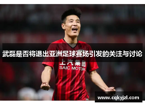 武磊是否将退出亚洲足球赛场引发的关注与讨论