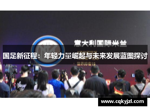 国足新征程：年轻力量崛起与未来发展蓝图探讨