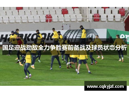 国足迎战劲敌全力争胜赛前备战及球员状态分析